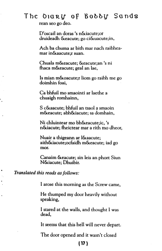The Diary oF BoddyY Sands  rean seo go deo.  Déoscail an doras ‘s n&iacutesor druideadh &eacute; go ciuacutesin,  Ach ba chuma ar bith mar nach raibhea- mar in&aacute;r suan.  Chuala m&eacute; Seacute;an ’s ni fhaca m&eacute; geal an lac,  Is mian m&oacutesr liom go raibh me go doimbhin foai,  Ca bhfuil mo smaointi ar lacthe a chuaigh romhainn,  S c&aacute; bhfuil an tsaol a smaoin m&eacute; abh&iacute; sa domhain,  Ni chluintear mo bh&eacute;ic, ‘s n&iacute; fheictear mar a rith mo dheor,  Nuair a thigeann ar |Swacute; aith&iacuteocfaidh m&eacute; iad go mor.  Canaim &eacute; sin leis an phort Siun Néiacute; Dhuibir.  Translated this reads as follows:  Larose this morning as the Screw came,  He thumped my door heavily without speaking,  Istared at the walls, and thought I was dead,  Teseems that this hell will never deparc.  ‘The door opened and it wasn’t closed () 